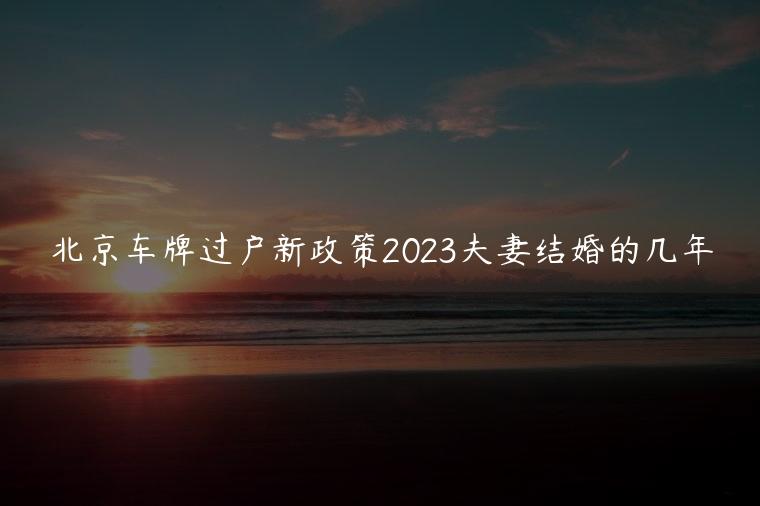 北京车牌过户新政策2023夫妻结婚的几年