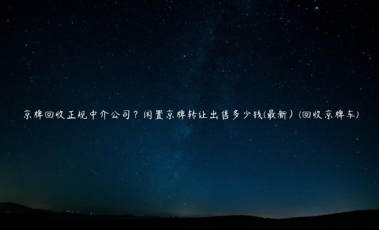 京牌回收正规中介公司？闲置京牌转让出售多少钱(最新）(回收京牌车)