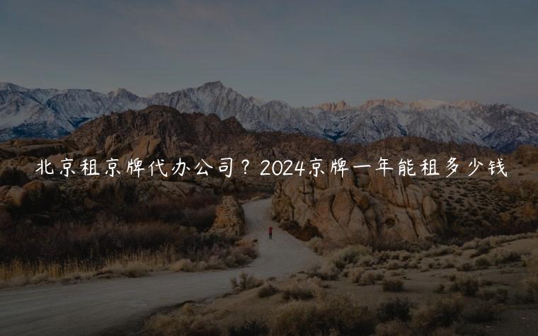 北京租京牌代办公司？2024京牌一年能租多少钱