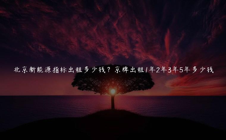 北京新能源指标出租多少钱？京牌出租1年2年3年5年多少钱