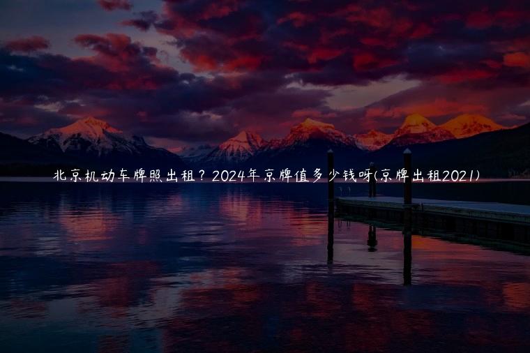 北京机动车牌照出租？2024年京牌值多少钱呀(京牌出租2021)