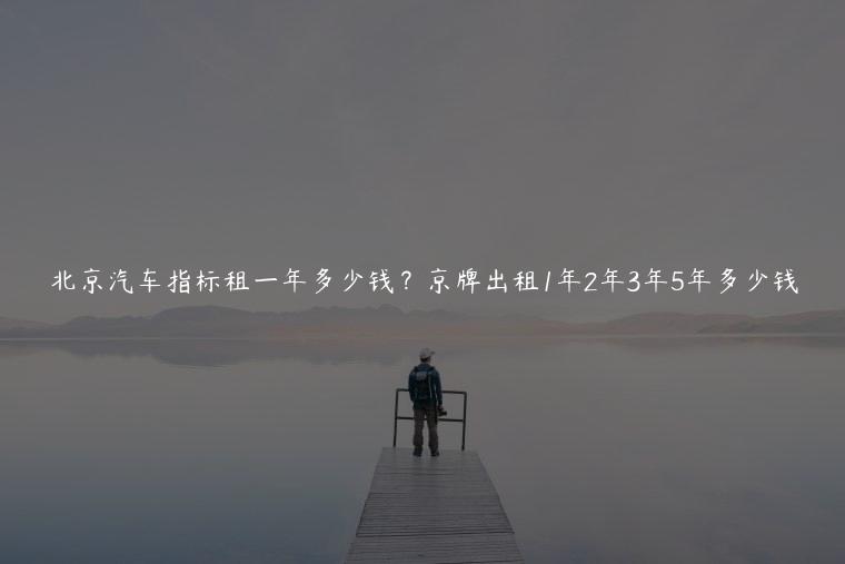 北京汽车指标租一年多少钱？京牌出租1年2年3年5年多少钱