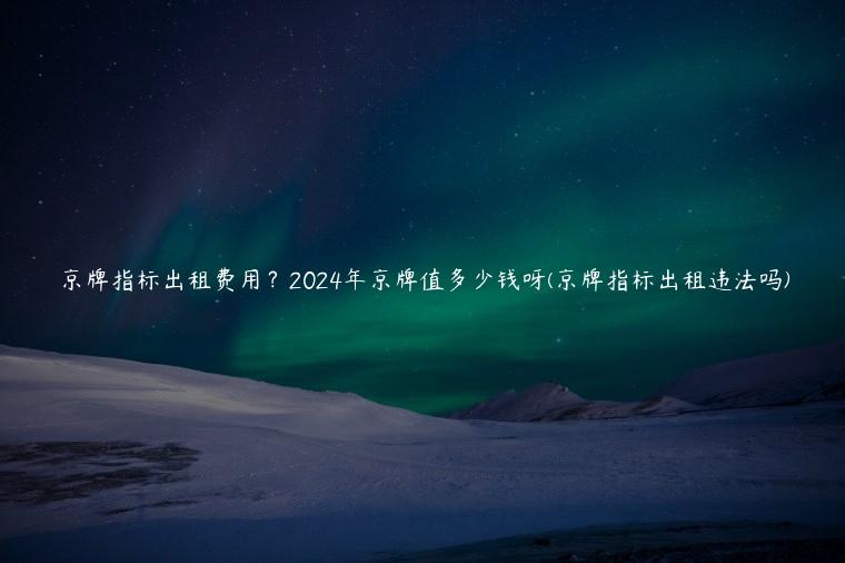 京牌指标出租费用？2024年京牌值多少钱呀(京牌指标出租违法吗)