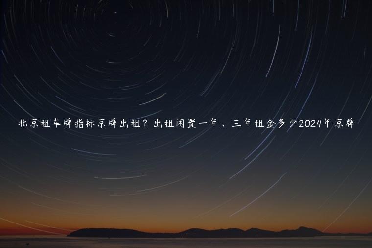 北京租车牌指标京牌出租？出租闲置一年、三年租金多少2024年京牌