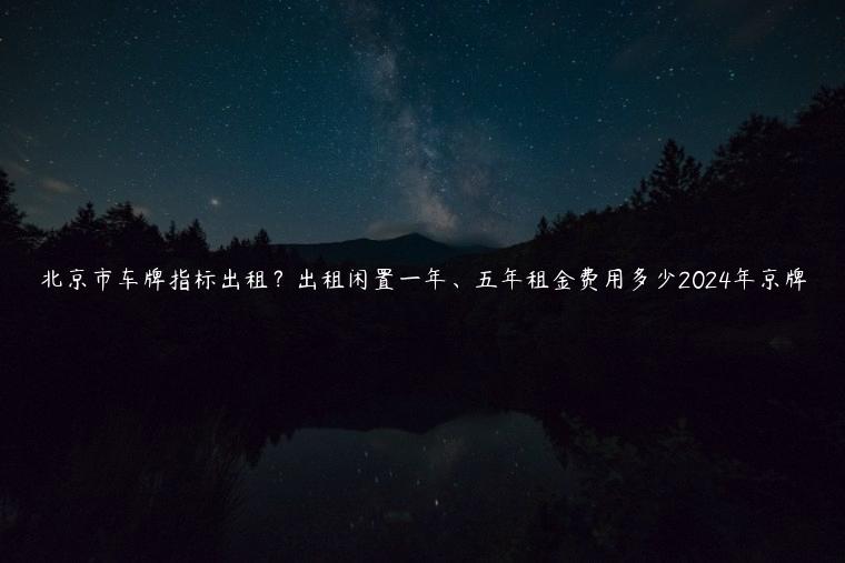 北京市车牌指标出租？出租闲置一年、五年租金费用多少2024年京牌