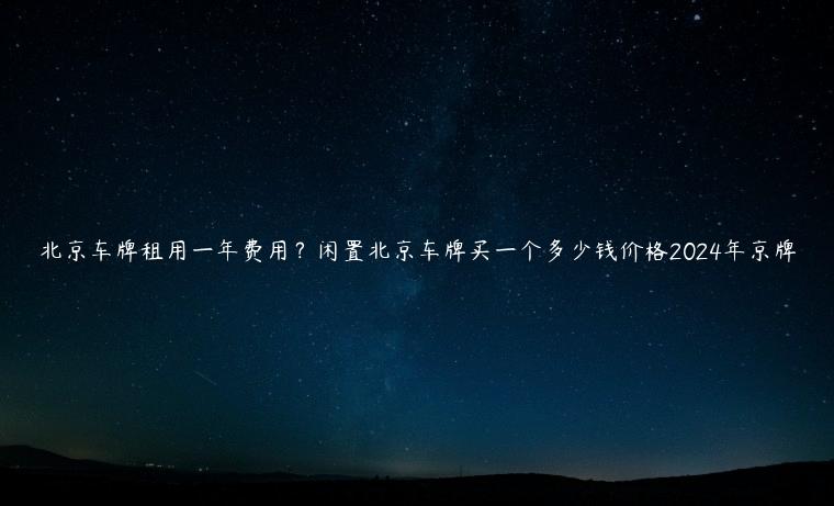 北京车牌租用一年费用？闲置北京车牌买一个多少钱价格2024年京牌