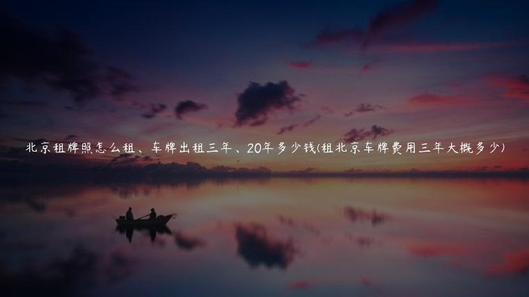 北京租牌照怎么租、车牌出租三年、20年多少钱(租北京车牌费用三年大概多少)