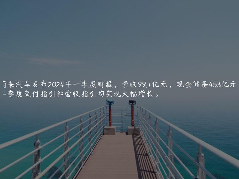 蔚来汽车发布2024年一季度财报，营收99.1亿元，现金储备453亿元，二季度交付指引和营收指引均实现大幅增长。