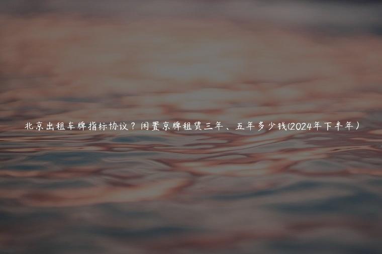 北京出租车牌指标协议？闲置京牌租赁三年、五年多少钱(2024年下半年）