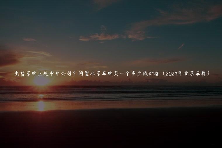 出售京牌正规中介公司？闲置北京车牌买一个多少钱价格（2024年北京车牌）