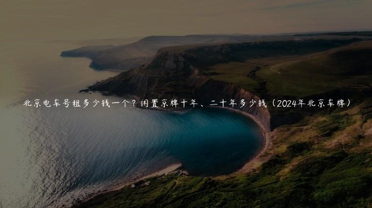 北京电车号租多少钱一个？闲置京牌十年、二十年多少钱（2024年北京车牌）