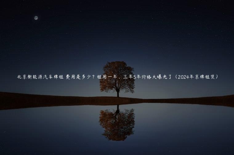 北京新能源汽车牌租 费用是多少？租用一年、三年5年价格大曝光了（2024年京牌租赁）