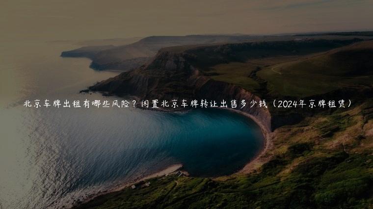 北京车牌出租有哪些风险？闲置北京车牌转让出售多少钱（2024年京牌租赁）