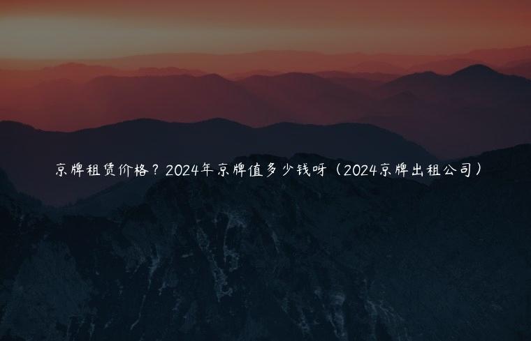 京牌租赁价格？2024年京牌值多少钱呀（2024京牌出租公司）