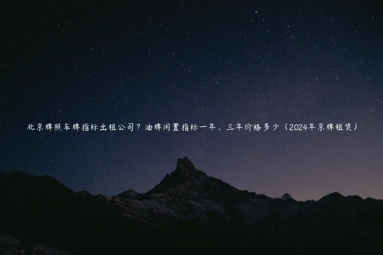 北京牌照车牌指标出租公司？油牌闲置指标一年、三年价格多少（2024年京牌租赁）