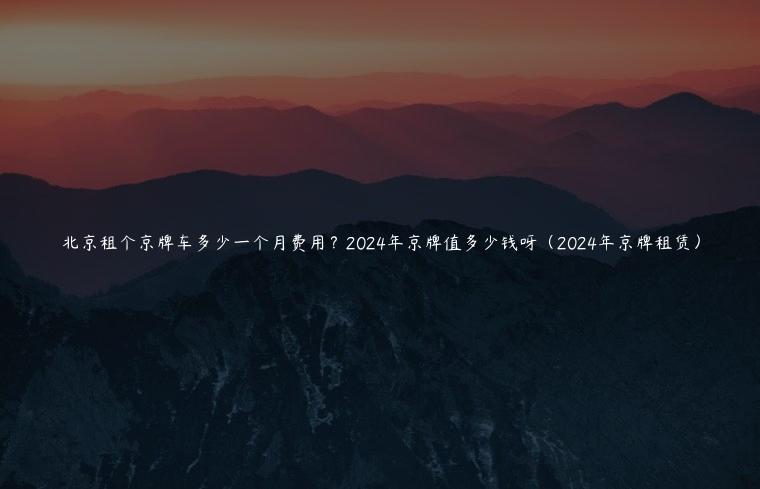 北京租个京牌车多少一个月费用？2024年京牌值多少钱呀（2024年京牌租赁）