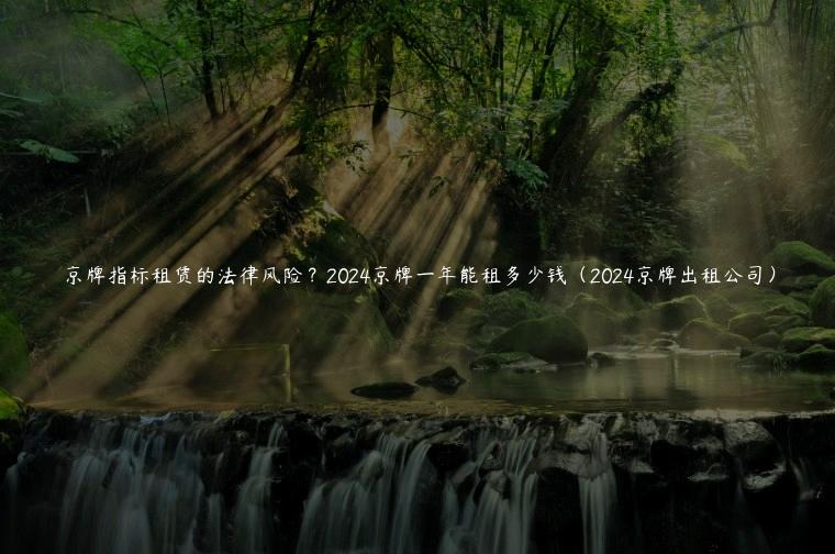 京牌指标租赁的法律风险？2024京牌一年能租多少钱（2024京牌出租公司）