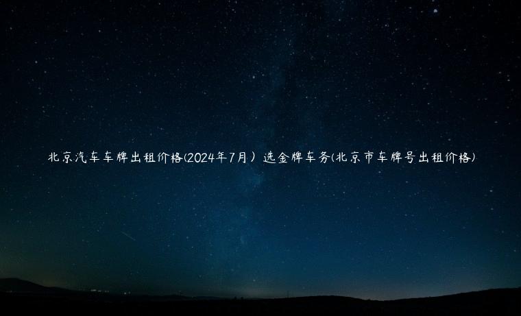 北京汽车车牌出租价格(2024年7月）选金牌车务(北京市车牌号出租价格)