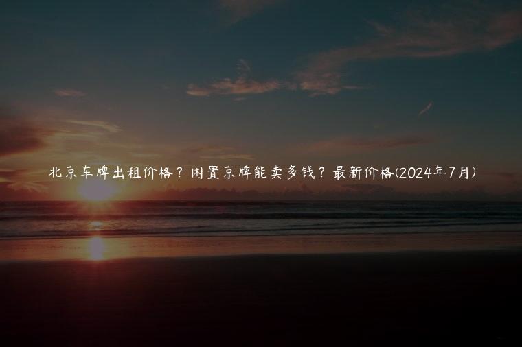 北京车牌出租价格？闲置京牌能卖多钱？最新价格(2024年7月)