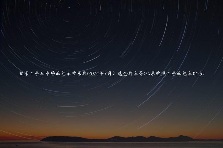 北京二手车市场面包车带京牌(2024年7月）选金牌车务(北京牌照二手面包车价格)