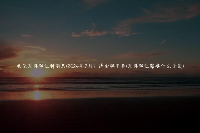 北京京牌转让新消息(2024年7月）选金牌车务(京牌转让需要什么手续)