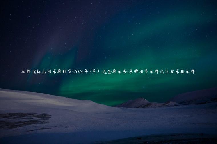 车牌指标出租京牌租赁(2024年7月）选金牌车务(京牌租赁车牌出租北京租车牌)