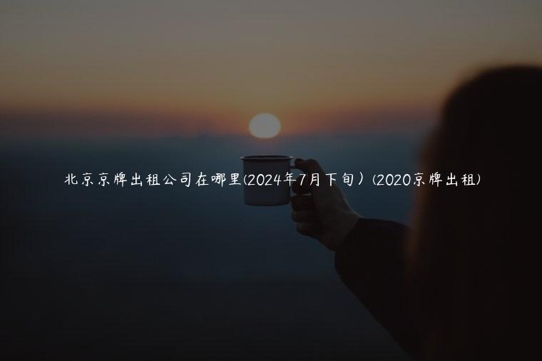 北京京牌出租公司在哪里(2024年7月下旬）(2020京牌出租)