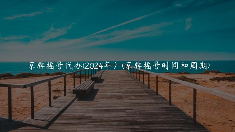 京牌摇号代办(2024年）(京牌摇号时间和周期)