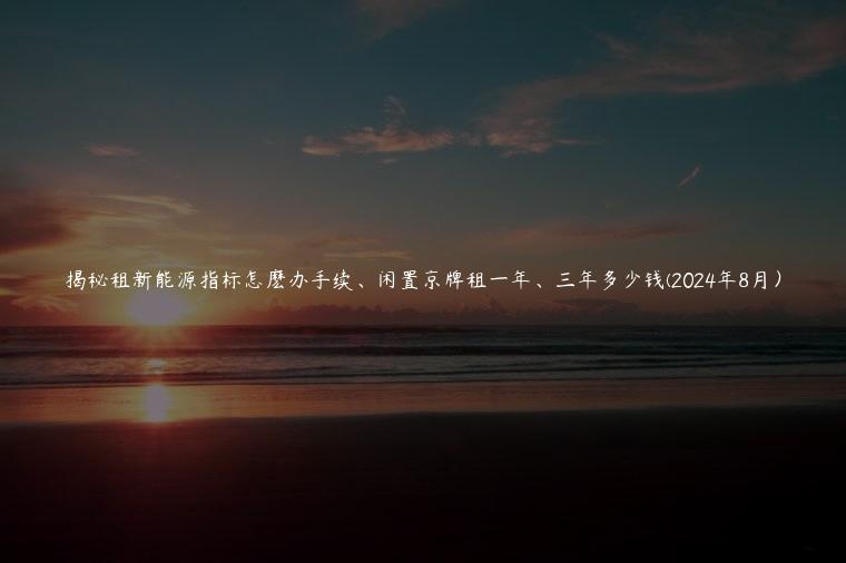 揭秘租新能源指标怎麽办手续、闲置京牌租一年、三年多少钱(2024年8月）