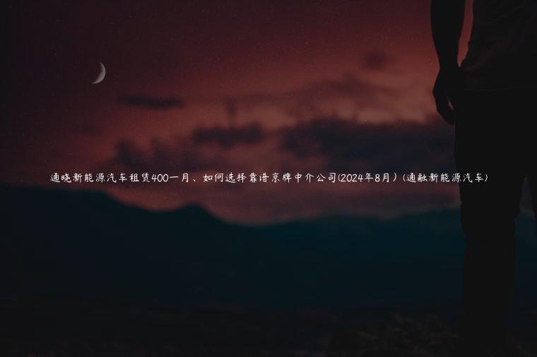 通晓新能源汽车租赁400一月、如何选择靠谱京牌中介公司(2024年8月）(通融新能源汽车)