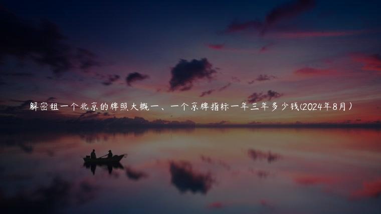 解密租一个北京的牌照大概一、一个京牌指标一年三年多少钱(2024年8月）