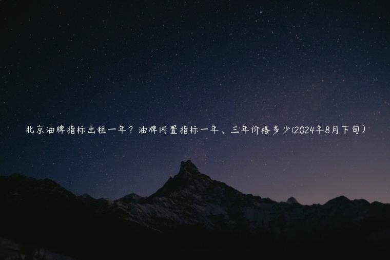 北京油牌指标出租一年？油牌闲置指标一年、三年价格多少(2024年8月下旬）