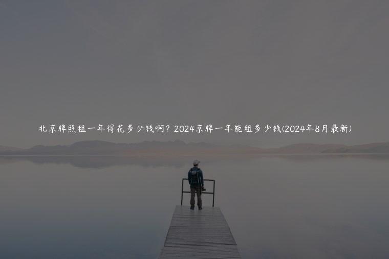 北京牌照租一年得花多少钱啊？2024京牌一年能租多少钱(2024年8月最新)