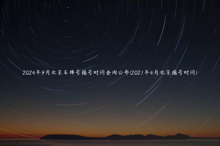 2024年9月北京车牌号摇号时间查询公布(2021年4月北京摇号时间)