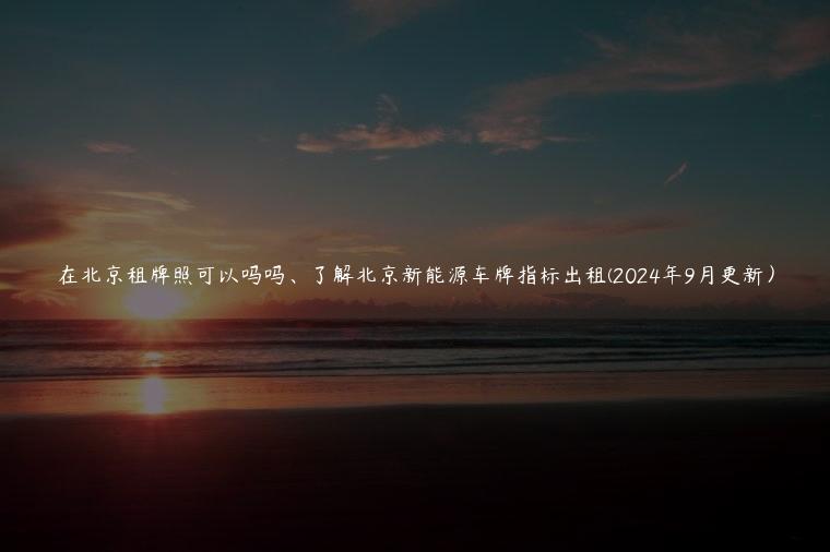 在北京租牌照可以吗吗、了解北京新能源车牌指标出租(2024年9月更新）