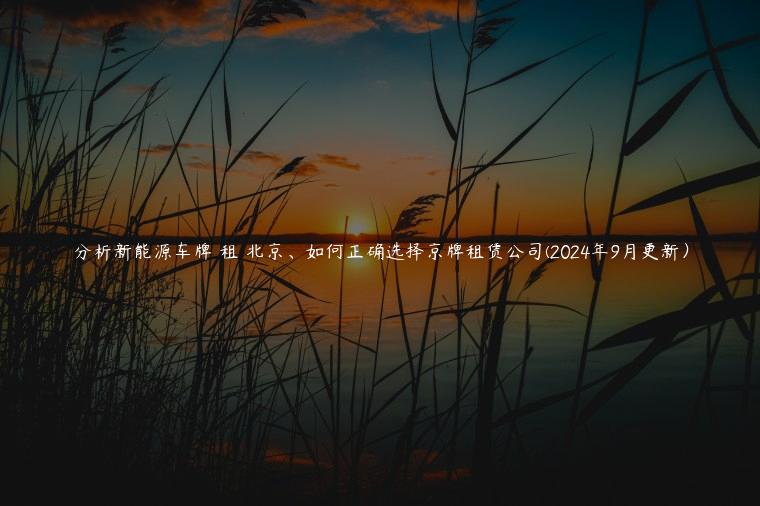 分析新能源车牌 租 北京、如何正确选择京牌租赁公司(2024年9月更新）