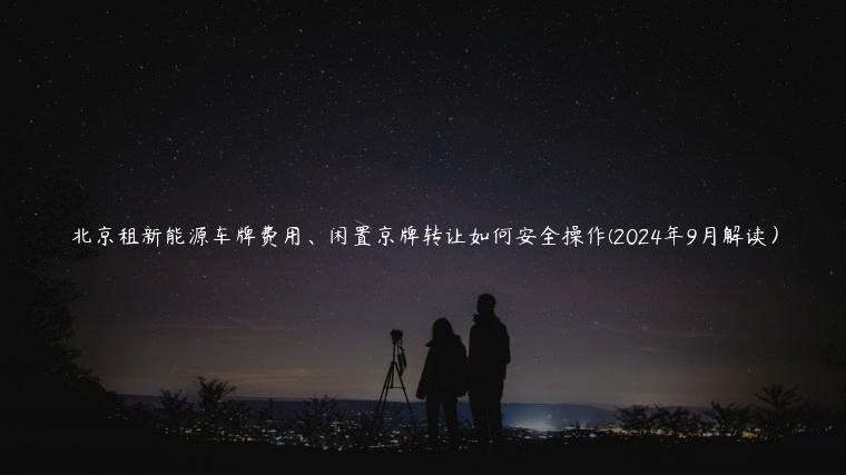 北京租新能源车牌费用、闲置京牌转让如何安全操作(2024年9月解读）