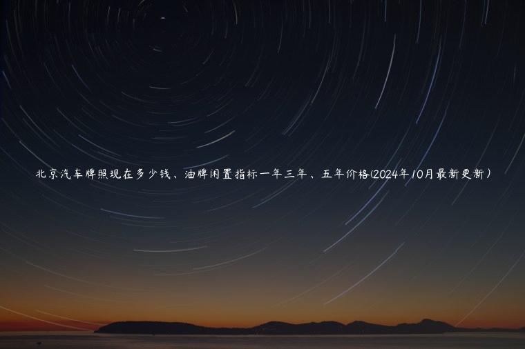 北京汽车牌照现在多少钱、油牌闲置指标一年三年、五年价格(2024年10月最新更新）