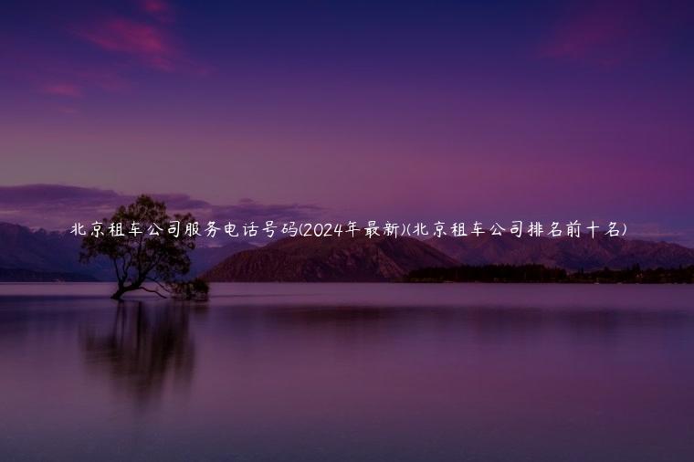 北京租车公司服务电话号码(2024年最新)(北京租车公司排名前十名)