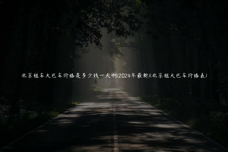 北京租车大巴车价格是多少钱一天啊(2024年最新)(北京租大巴车价格表)