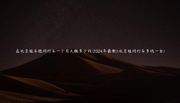 在北京租车跑网约车一个月大概多少钱(2024年最新)(北京租网约车多钱一台)