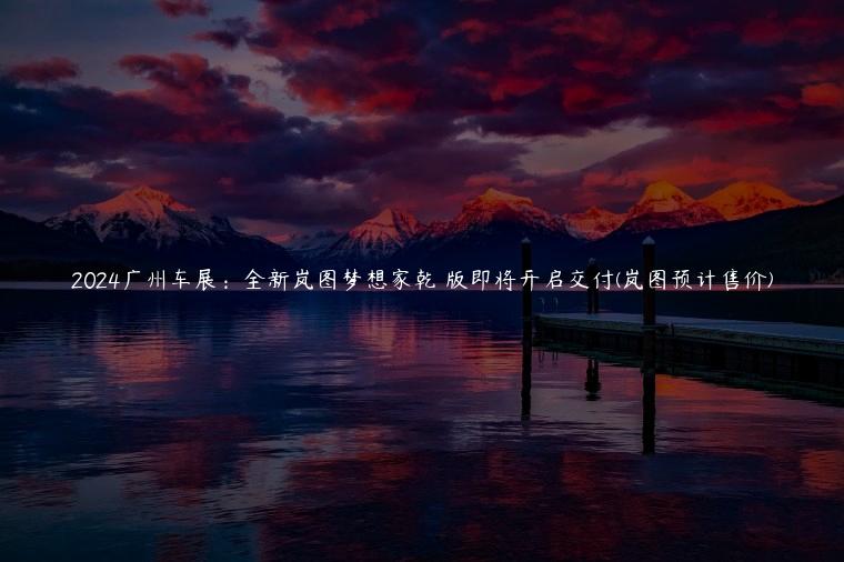 2024广州车展：全新岚图梦想家乾崑版即将开启交付(岚图预计售价)