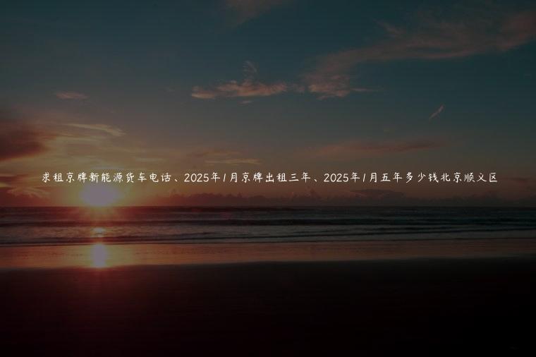 求租京牌新能源货车电话、2025年1月京牌出租三年、2025年1月五年多少钱北京顺义区