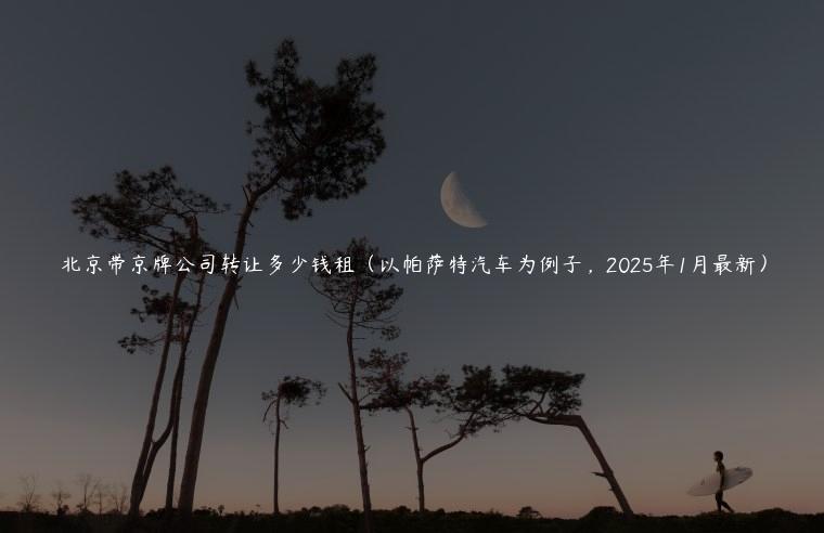 北京带京牌公司转让多少钱租（以帕萨特汽车为例子，2025年1月最新）