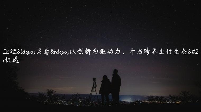 比亚迪“灵鸢”以创新为驱动力，开启跨界出行生态新机遇