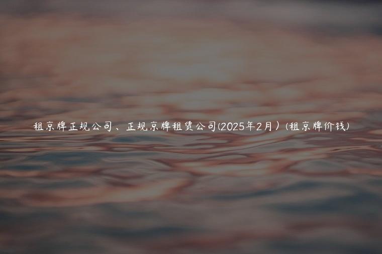 租京牌正规公司、正规京牌租赁公司(2025年2月）(租京牌价钱)