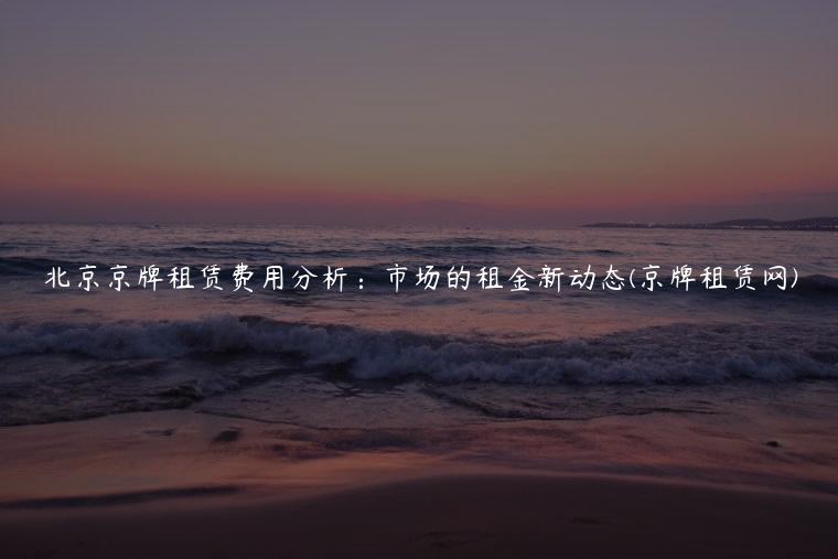 北京京牌租赁费用分析：市场的租金新动态(京牌租赁网)