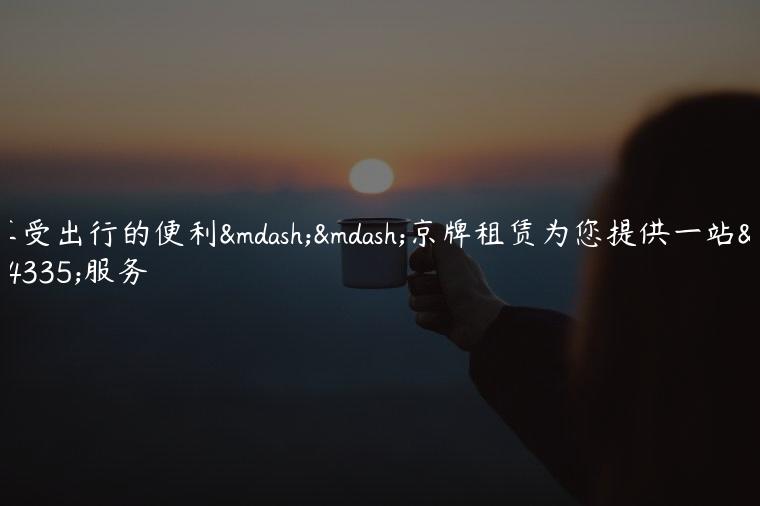 享受出行的便利——京牌租赁为您提供一站式服务
