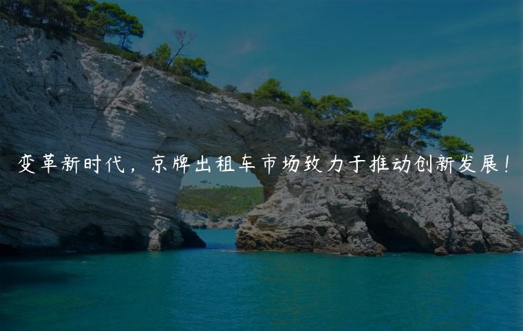 变革新时代，京牌出租车市场致力于推动创新发展！