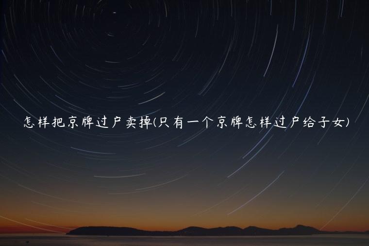 怎样把京牌过户卖掉(只有一个京牌怎样过户给子女)